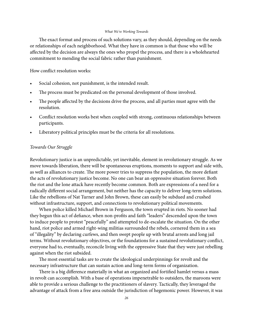 What We’re Working Towards ‘The exact format and process of such solutions vary, as they should, depending on the needs or relationships of each neighborhood. What they have in common is that those who will be affected by the decision are always the ones who propel the process, and there is a wholehearted commitment to mending the social fabric rather than punishment. How conflict resolution works: « Social cohesion, not punishment, is the intended result. « The process must be predicated on the personal development of those involved. « The people affected by the decisions drive the process, and all parties must agree with the resolution. « Conflict resolution works best when coupled with strong, continuous relationships between participants. « Liberatory political principles must be the criteria for all resolutions. Towards Our Struggle Revolutionary justice is an unpredictable, yet inevitable, element in revolutionary struggle. As we move towards liberation, there will be spontancous eruptions, moments to support and side with, as well as alliances to create. The more power tries to suppress the population, the more defiant the acts of revolutionary justice become. No one can bear an oppressive situation forever. Both the riot and the lone attack have recently become common. Both are expressions of a need for a radically different social arrangement, but neither has the capacity to deliver long-term solutions. Like the rebellions of Nat Turner and John Brown, these can casily be subdued and erushed without infrastructure, support, and connections to revolutionary political movements. When police killed Michael Brown in Ferguson, the town erupted in riots. No sooner had they begun this act of defiance, when non-profits and faith “leaders” descended upon the town to induce people to protest “peacefully” and attempted to de-escalate the situation. On the other hand, riot police and armed right-wing militias surrounded the rebels, cornered them in a sea of “illegality” by declaring curfews, and then swept people up with brutal arrests and long jail terms. Without revolutionary objectives, or the foundations for a sustained revolutionary conflict, everyone had to, eventually, reconcile living with the oppressive State that they were just rebelling against when the riot subsided. ‘The most essential tasks are to create the ideological underpinnings for revolt and the necessary infrastructure that can sustain action and long-term forms of organization. ‘There is a big difference materially in what an organized and fortified hamlet versus a mass in revolt can accomplish. With a base of operations impenetrable to outsiders, the maroons were able to provide a serious challenge to the practitioners of slavery. Tactically, they leveraged the advantage of attack from a free area outside the jurisdiction of hegemonic power. However, it was %